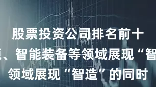 股票投资公司排名前十在新能源、智能装备等领域展现“智造”的同时