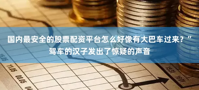 国内最安全的股票配资平台怎么好像有大巴车过来？”驾车的汉子发出了惊疑的声音