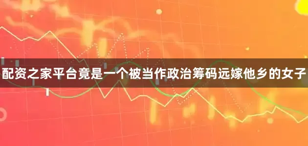 配资之家平台竟是一个被当作政治筹码远嫁他乡的女子