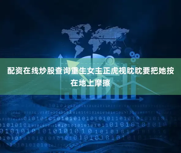 配资在线炒股查询重生女主正虎视眈眈要把她按在地上摩擦