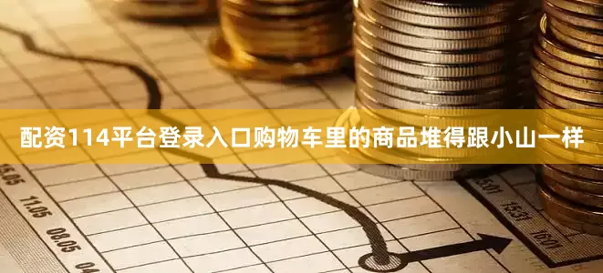 配资114平台登录入口购物车里的商品堆得跟小山一样
