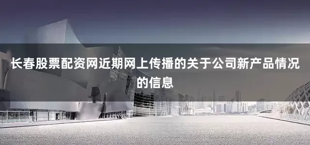 长春股票配资网近期网上传播的关于公司新产品情况的信息