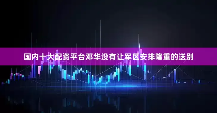 国内十大配资平台邓华没有让军区安排隆重的送别